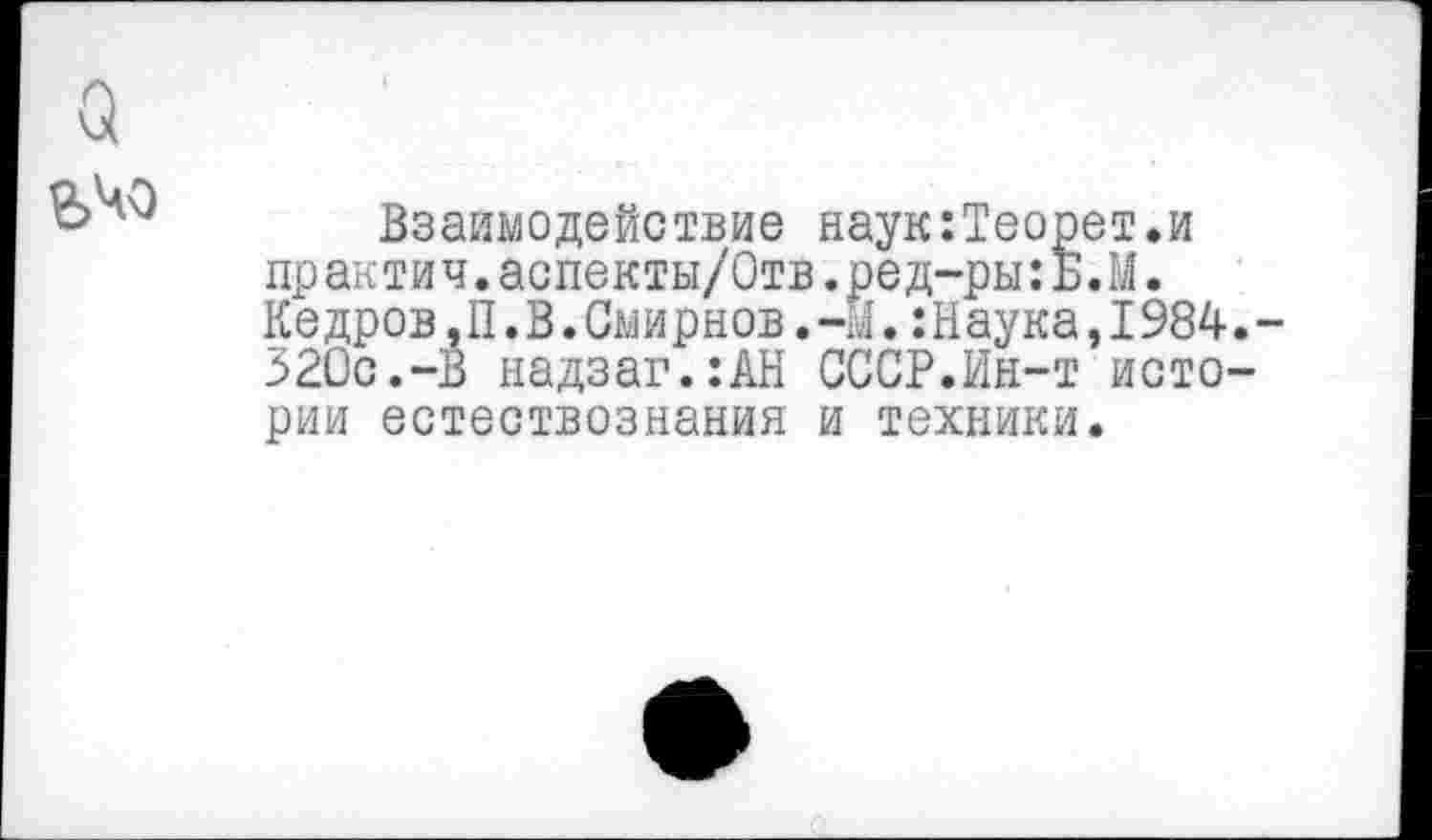 ﻿о
Взаимодействие наук:Теорет.и практич.аспекты/Отв.ред-ры:Б.М. Кедров,П.В.Смирнов.-М.:Наука,1984.-320с.-В надзаг.:АН СССР.Ин-т истории естествознания и техники.